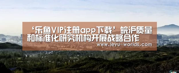 ‘乐鱼VIP注册app下载’皖沪质量和标准化研究机构开展战略合作(图1) 乐鱼VIP注册app下载