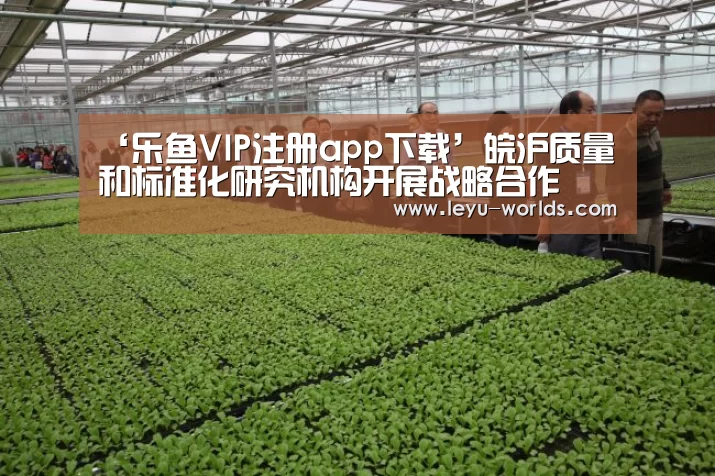 ‘乐鱼VIP注册app下载’皖沪质量和标准化研究机构开展战略合作(图3) 乐鱼体育