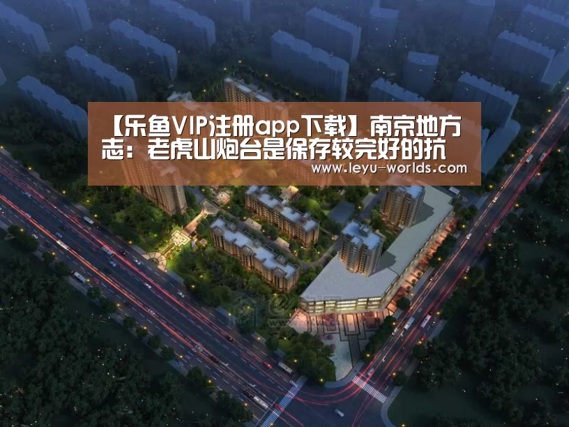 【乐鱼VIP注册app下载】南京地方志:老虎山炮台是保存较完好的抗战炮台遗迹(图1) 乐鱼体育